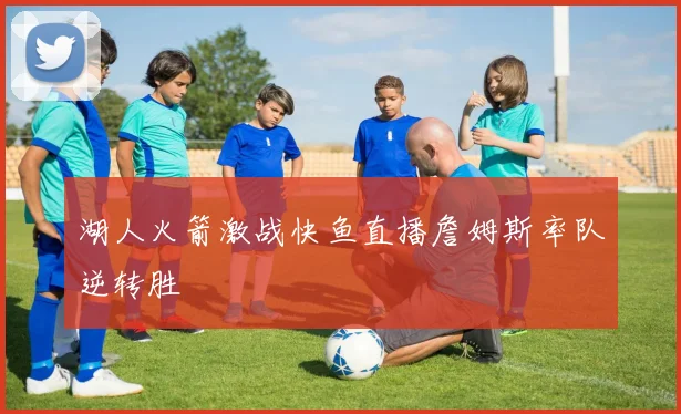 湖人火箭激战快鱼直播詹姆斯率队逆转胜