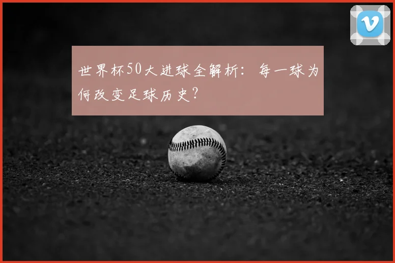 世界杯50大进球全解析：每一球为何改变足球历史？