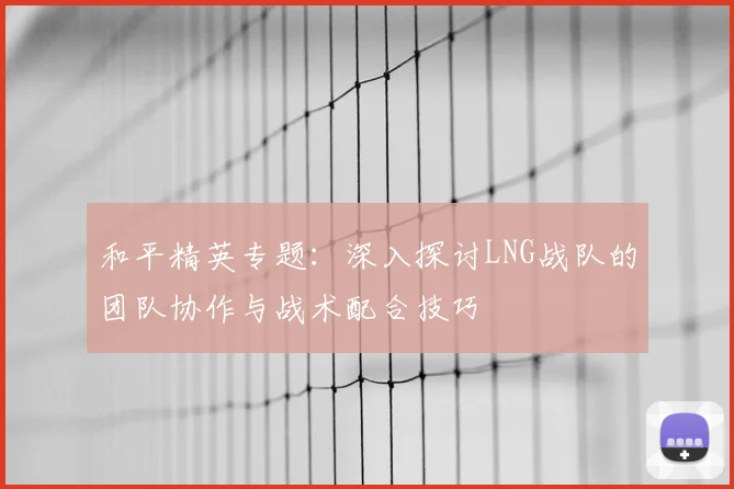 和平精英专题:深入探讨LNG战队的团队协作与战术配合技巧