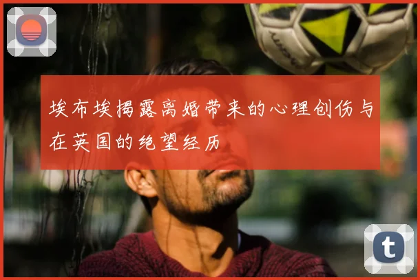 埃布埃揭露离婚带来的心理创伤与在英国的绝望经历