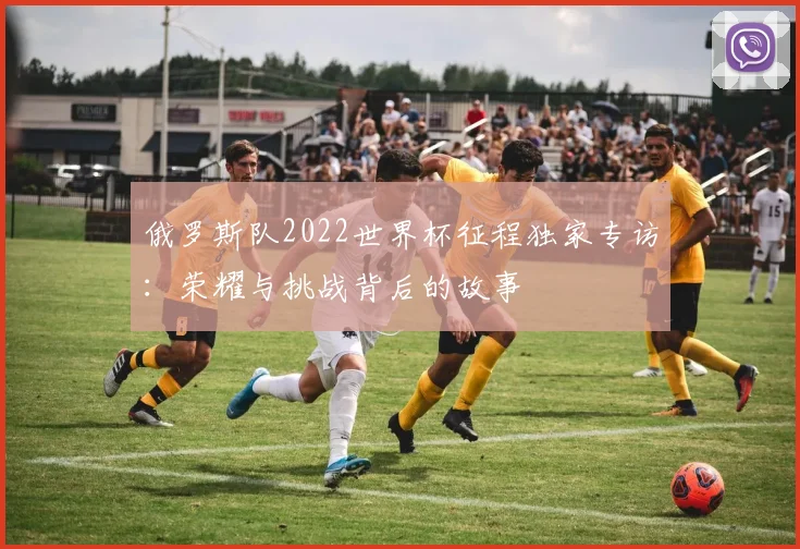 俄罗斯队2022世界杯征程独家专访：荣耀与挑战背后的故事