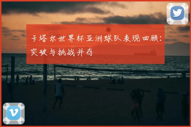 卡塔尔世界杯亚洲球队表现回顾:突破与挑战并存