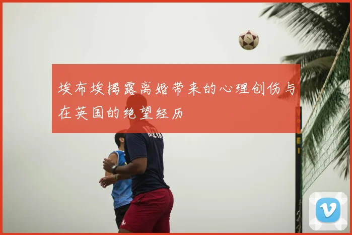 埃布埃揭露离婚带来的心理创伤与在英国的绝望经历