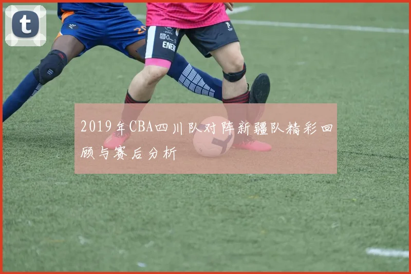 2019年CBA四川队对阵新疆队精彩回顾与赛后分析