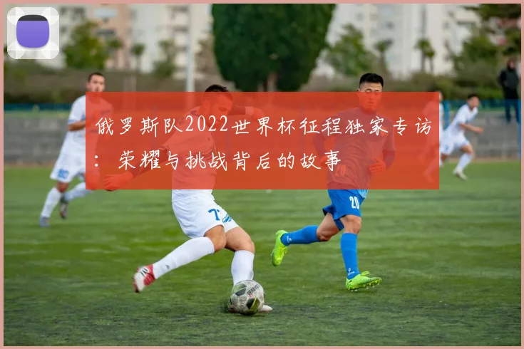 俄罗斯队2022世界杯征程独家专访：荣耀与挑战背后的故事