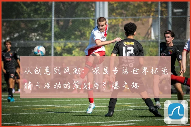从创意到风潮：深度专访世界杯竞猜卡活动的策划与引爆之路