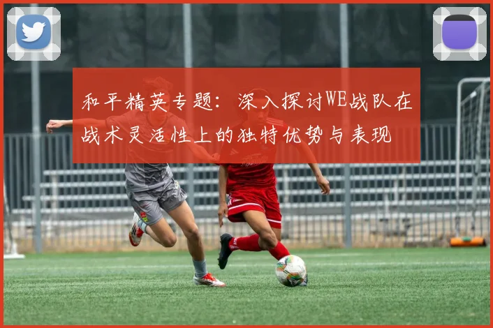 和平精英专题：深入探讨WE战队在战术灵活性上的独特优势与表现