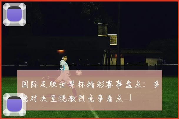 国际足联世界杯精彩赛事盘点：多场对决呈现激烈竞争看点_1