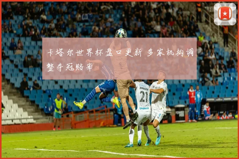 卡塔尔世界杯盘口更新 多家机构调整夺冠赔率