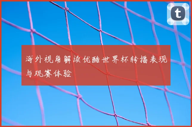海外视角解读优酷世界杯转播表现与观赛体验
