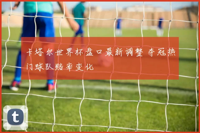 卡塔尔世界杯盘口最新调整 夺冠热门球队赔率变化