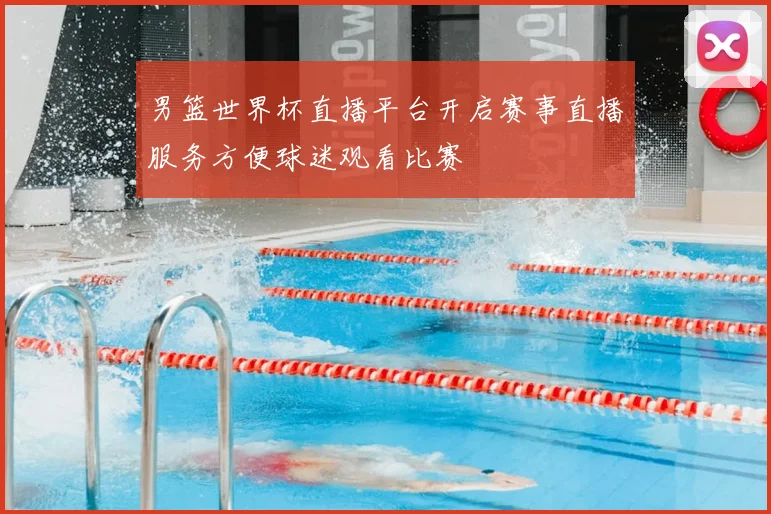 男篮世界杯直播平台开启赛事直播服务方便球迷观看比赛