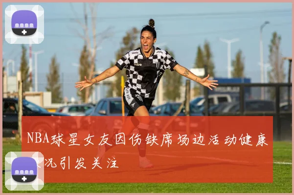NBA球星女友因伤缺席场边活动健康状况引发关注