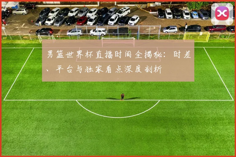 男篮世界杯直播时间全揭秘：时差、平台与独家看点深度剖析