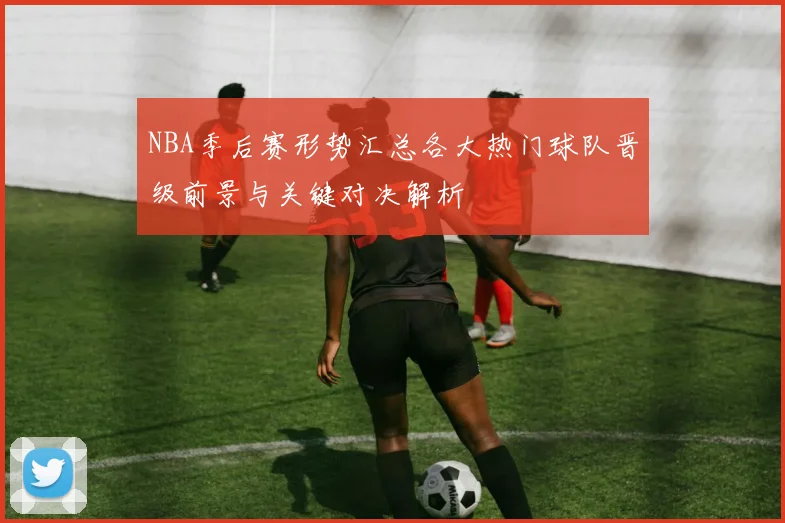 NBA季后赛形势汇总各大热门球队晋级前景与关键对决解析