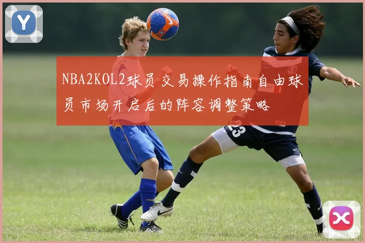 NBA2KOL2球员交易操作指南自由球员市场开启后的阵容调整策略