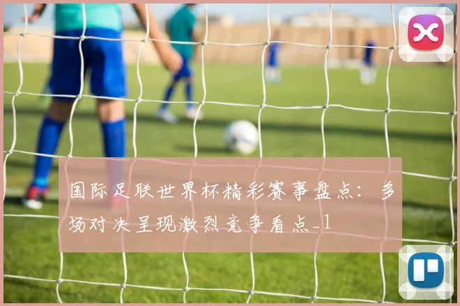 国际足联世界杯精彩赛事盘点：多场对决呈现激烈竞争看点_1