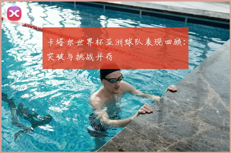 卡塔尔世界杯亚洲球队表现回顾:突破与挑战并存