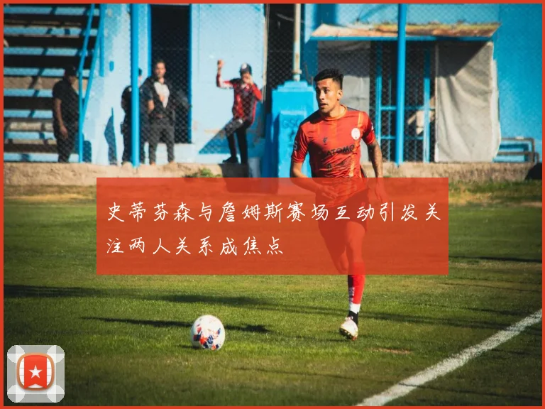 史蒂芬森与詹姆斯赛场互动引发关注两人关系成焦点