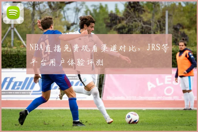 NBA直播免费观看渠道对比，JRS等平台用户体验评测