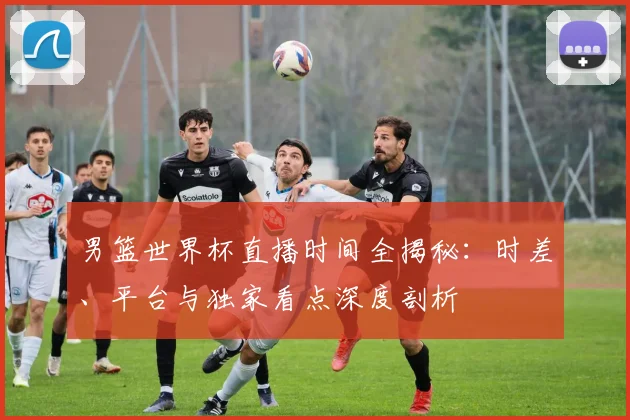 男篮世界杯直播时间全揭秘：时差、平台与独家看点深度剖析