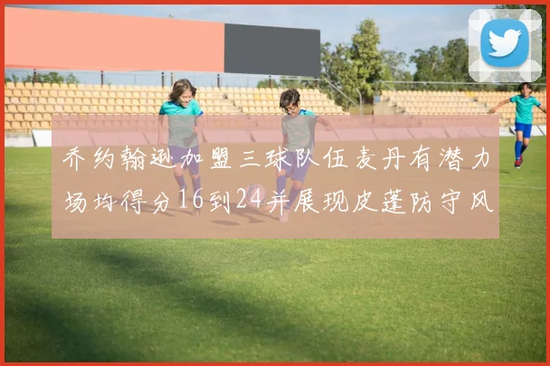 乔约翰逊加盟三球队伍麦丹有潜力场均得分16到24并展现皮蓬防守风范