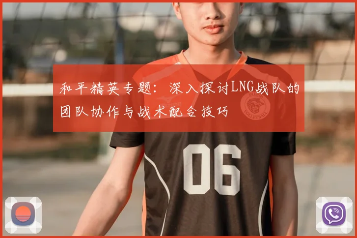 和平精英专题:深入探讨LNG战队的团队协作与战术配合技巧