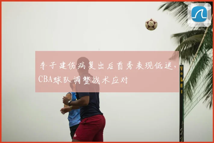 李子建伤病复出后首秀表现低迷，CBA球队调整战术应对