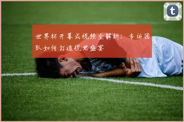 世界杯开幕式视频全解析：专访团队如何打造视觉盛宴