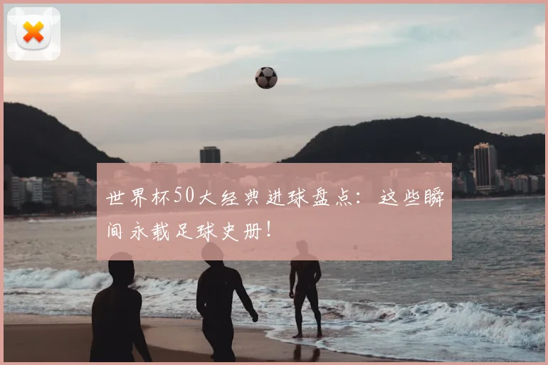 世界杯50大经典进球盘点：这些瞬间永载足球史册！