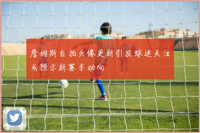 詹姆斯自拍头像更新引发球迷关注或预示新赛季动向