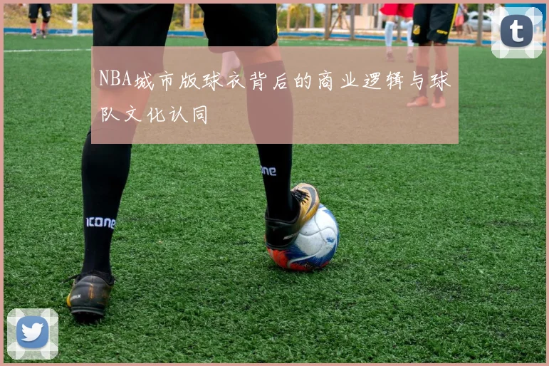 NBA城市版球衣背后的商业逻辑与球队文化认同
