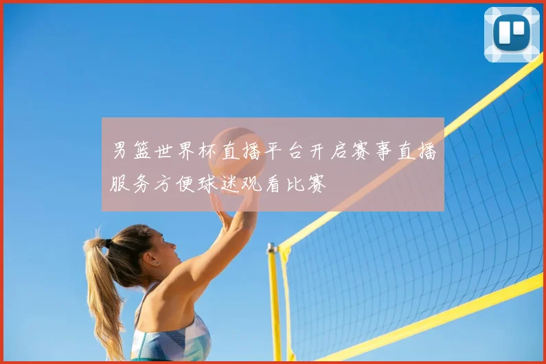 男篮世界杯直播平台开启赛事直播服务方便球迷观看比赛