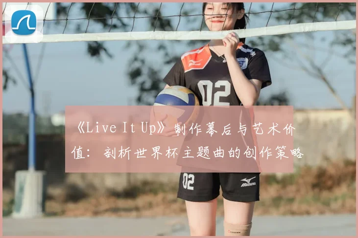 《Live It Up》制作幕后与艺术价值：剖析世界杯主题曲的创作策略