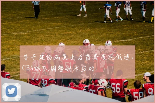 李子建伤病复出后首秀表现低迷,CBA球队调整战术应对
